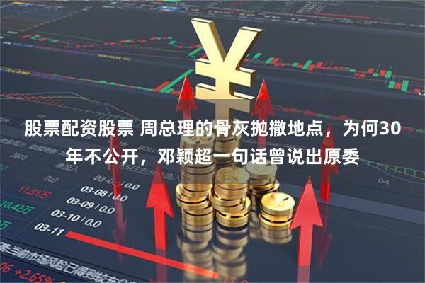 股票配资股票 周总理的骨灰抛撒地点，为何30年不公开，邓颖超一句话曾说出原委