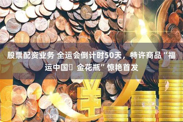 股票配资业务 全运会倒计时50天，特许商品“福运中国・金花瓶”惊艳首发