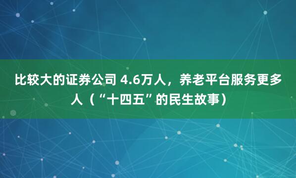 比较大的证券公司 4.6万人，养老平台服务更多人（“十四五”的民生故事）