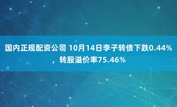 国内正规配资公司 10月14日李子转债下跌0.44%，转股溢价率75.46%