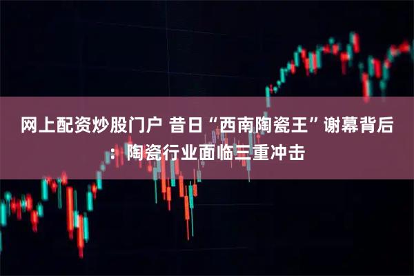 网上配资炒股门户 昔日“西南陶瓷王”谢幕背后：陶瓷行业面临三重冲击