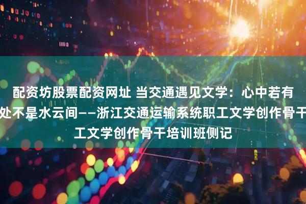 配资坊股票配资网址 当交通遇见文学:心中若有桃花源,何处不是水云间——浙江交通运输系统职工文学创作骨干培训班侧记