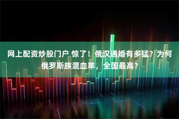 网上配资炒股门户 惊了！俄汉通婚有多猛？为何俄罗斯族混血率，全国最高？