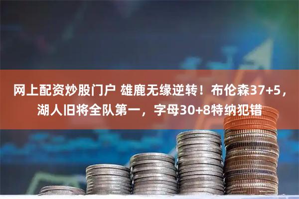 网上配资炒股门户 雄鹿无缘逆转！布伦森37+5，湖人旧将全队第一，字母30+8特纳犯错