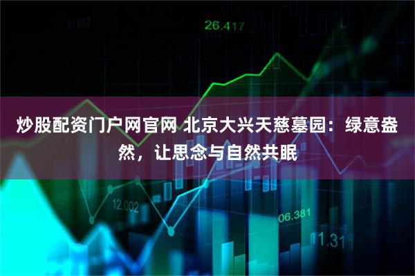 炒股配资门户网官网 北京大兴天慈墓园：绿意盎然，让思念与自然共眠