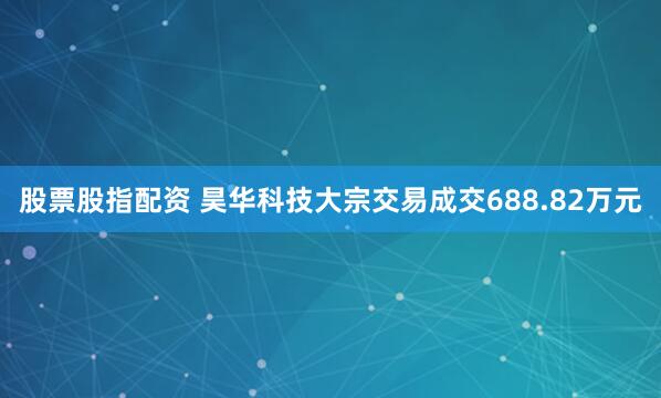 股票股指配资 昊华科技大宗交易成交688.82万元