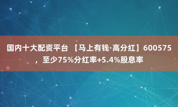 国内十大配资平台 【马上有钱·高分红】600575，至少75%分红率+5.4%股息率