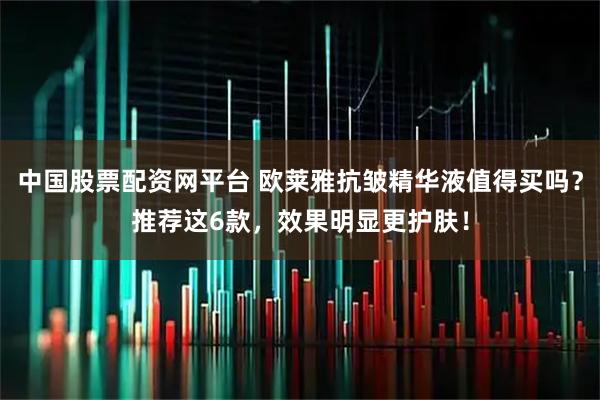 中国股票配资网平台 欧莱雅抗皱精华液值得买吗？推荐这6款，效果明显更护肤！