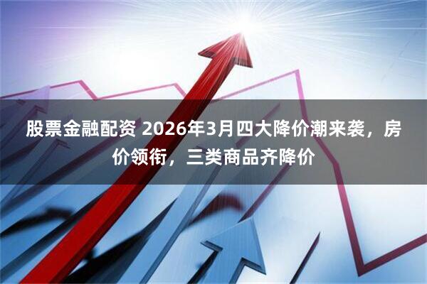 股票金融配资 2026年3月四大降价潮来袭，房价领衔，三类商品齐降价
