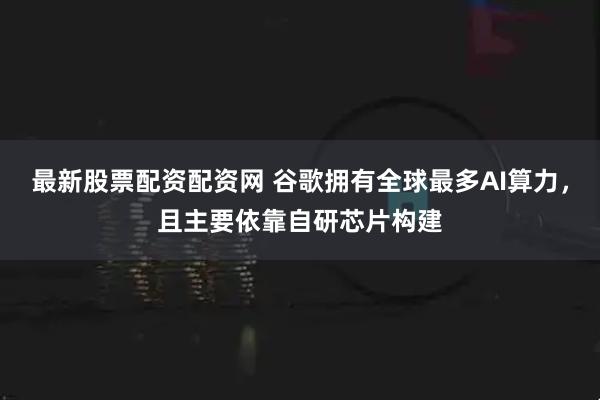 最新股票配资配资网 谷歌拥有全球最多AI算力,且主要依靠自研芯片构建